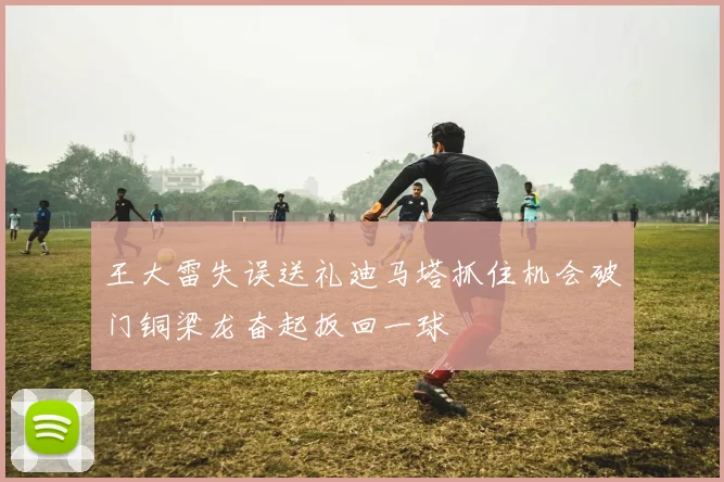 王大雷失误送礼迪马塔抓住机会破门铜梁龙奋起扳回一球