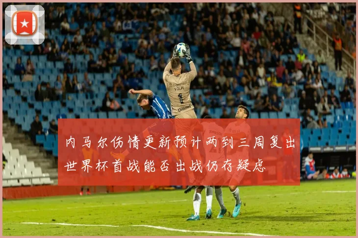 内马尔伤情更新预计两到三周复出世界杯首战能否出战仍存疑虑