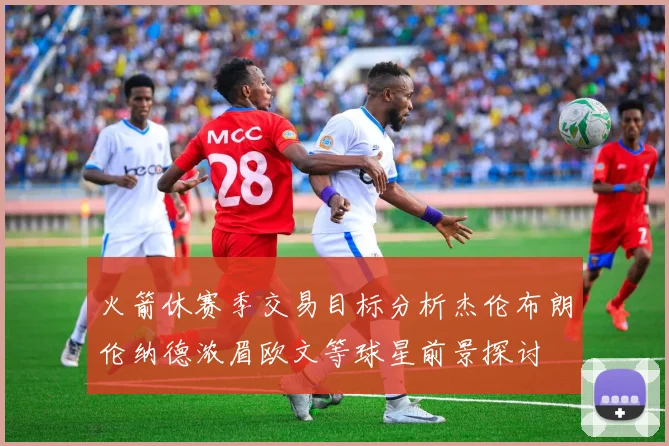 火箭休赛季交易目标分析杰伦布朗伦纳德浓眉欧文等球星前景探讨