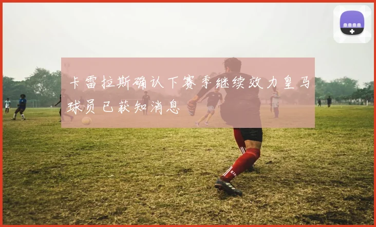 卡雷拉斯确认下赛季继续效力皇马球员已获知消息