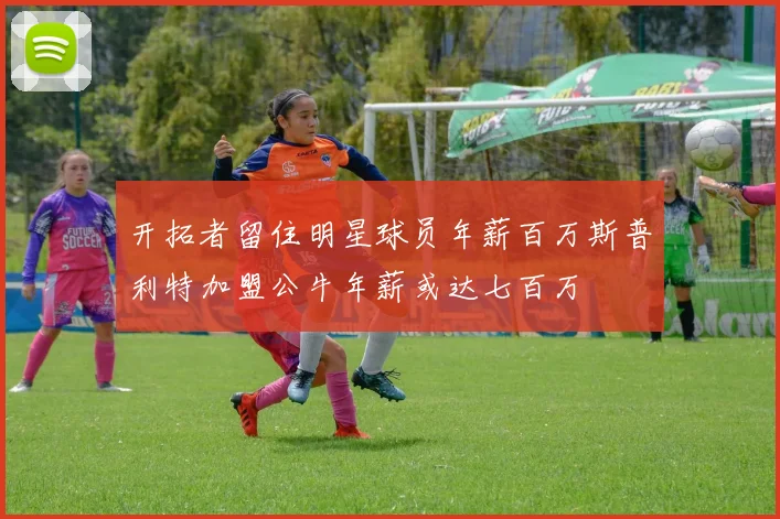 开拓者留住明星球员年薪百万斯普利特加盟公牛年薪或达七百万