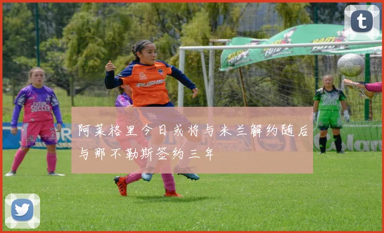 阿莱格里今日或将与米兰解约随后与那不勒斯签约三年