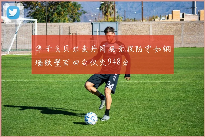 华子戈贝尔麦丹同场竞技防守如铜墙铁壁百回合仅失948分