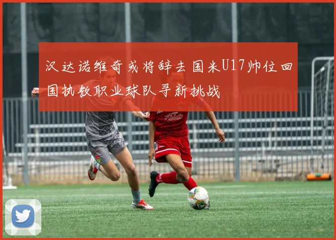 汉达诺维奇或将辞去国米U17帅位回国执教职业球队寻新挑战