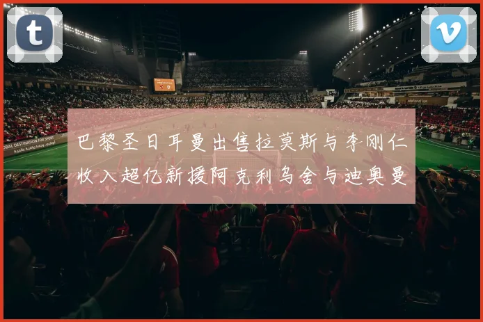 巴黎圣日耳曼出售拉莫斯与李刚仁收入超亿新援阿克利乌舍与迪奥曼德即将加盟