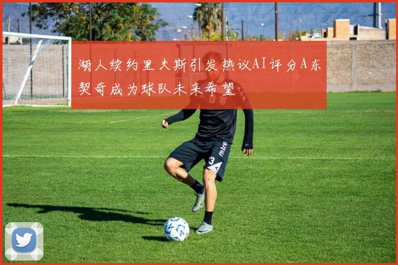 湖人续约里夫斯引发热议AI评分A东契奇成为球队未来希望