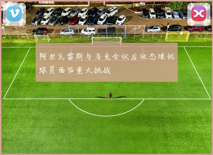 阿尔瓦雷斯与马竞会议后状态堪忧球员面临重大挑战