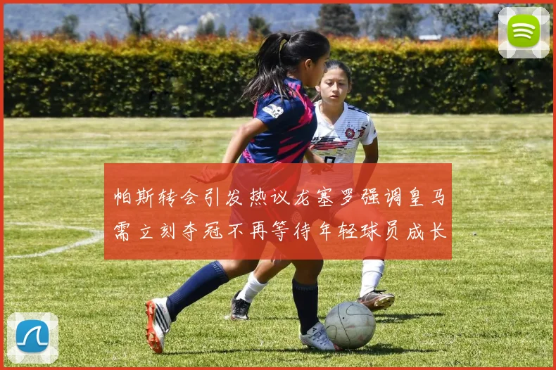 帕斯转会引发热议龙塞罗强调皇马需立刻夺冠不再等待年轻球员成长