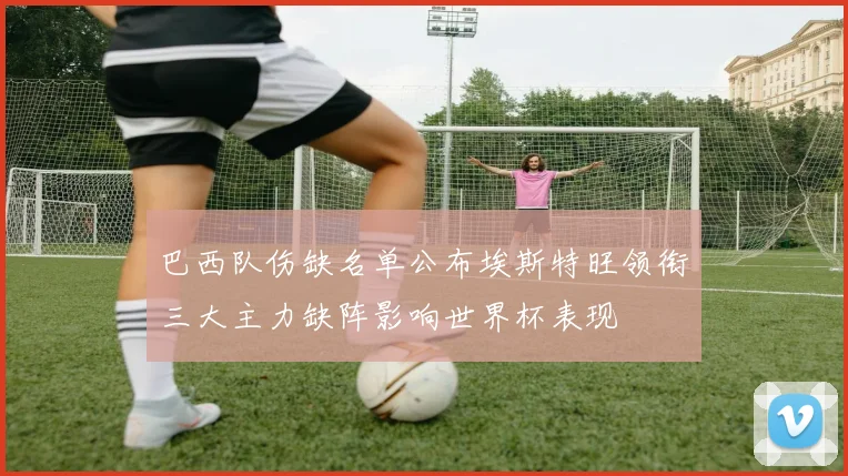 巴西队伤缺名单公布埃斯特旺领衔三大主力缺阵影响世界杯表现
