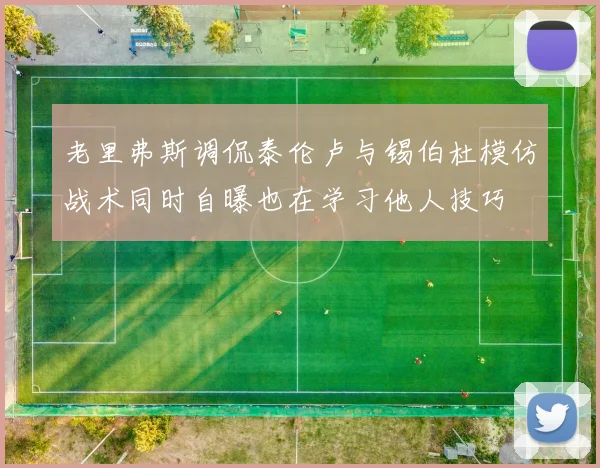 老里弗斯调侃泰伦卢与锡伯杜模仿战术同时自曝也在学习他人技巧